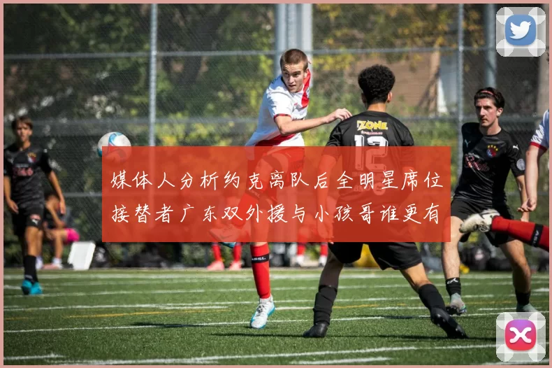 媒体人分析约克离队后全明星席位接替者广东双外援与小孩哥谁更有希望