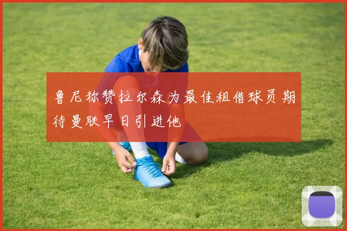 鲁尼称赞拉尔森为最佳租借球员期待曼联早日引进他