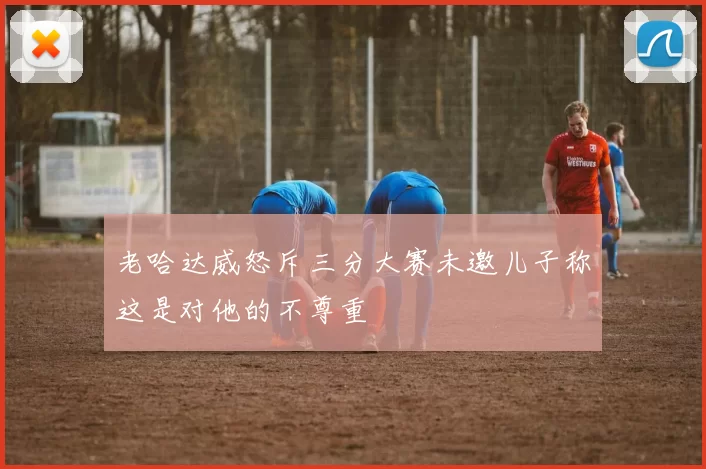 老哈达威怒斥三分大赛未邀儿子称这是对他的不尊重