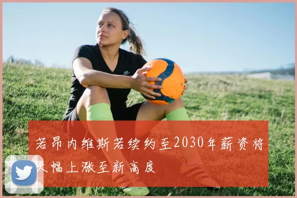 若昂内维斯若续约至2030年薪资将大幅上涨至新高度
