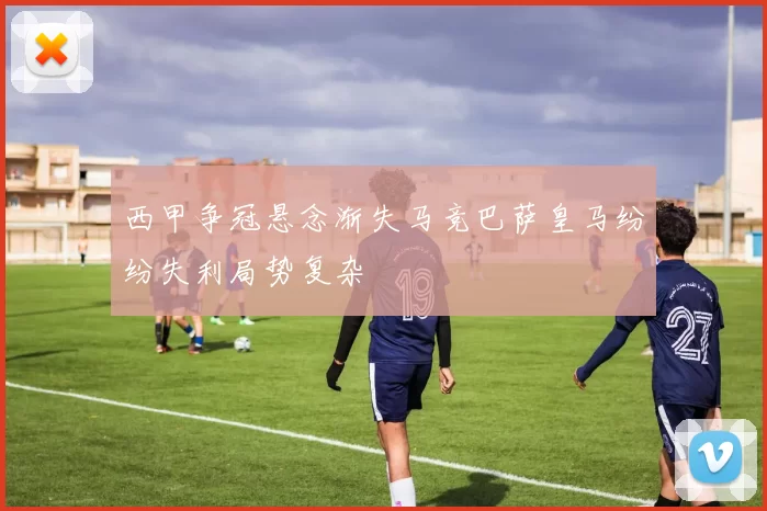 西甲争冠悬念渐失马竞巴萨皇马纷纷失利局势复杂