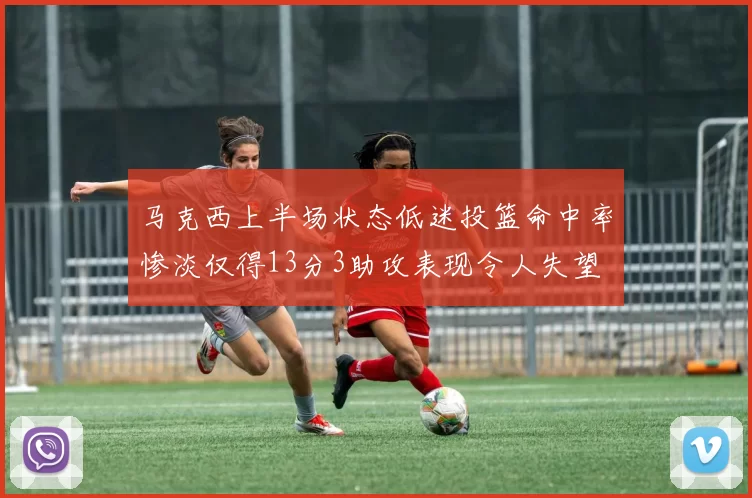 马克西上半场状态低迷投篮命中率惨淡仅得13分3助攻表现令人失望
