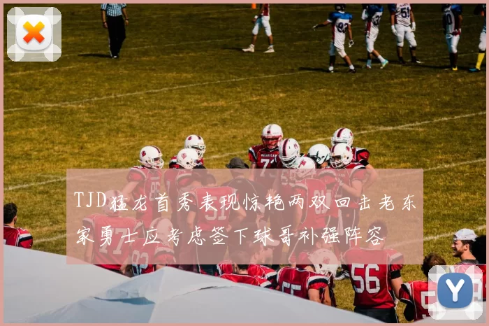 TJD猛龙首秀表现惊艳两双回击老东家勇士应考虑签下球哥补强阵容