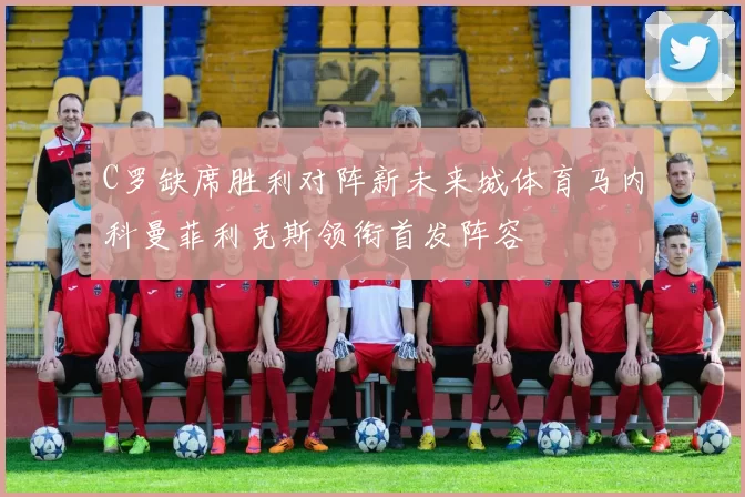 C罗缺席胜利对阵新未来城体育马内科曼菲利克斯领衔首发阵容