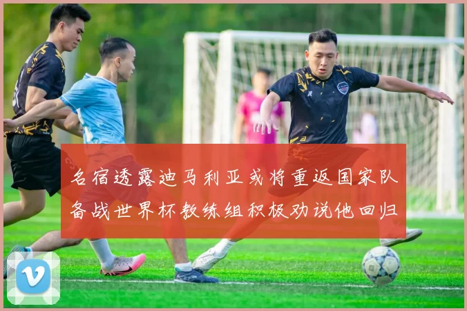 名宿透露迪马利亚或将重返国家队备战世界杯教练组积极劝说他回归