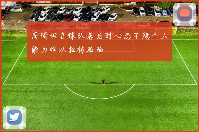周琦坦言球队落后时心态不稳个人能力难以扭转局面