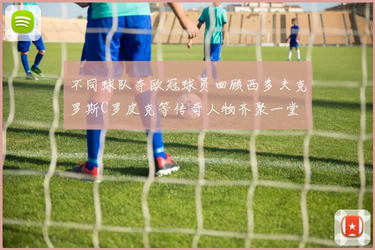不同球队夺欧冠球员回顾西多夫克罗斯C罗皮克等传奇人物齐聚一堂