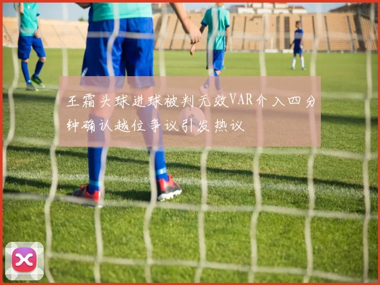 王霜头球进球被判无效VAR介入四分钟确认越位争议引发热议