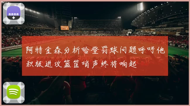 阿特金森分析哈登罚球问题呼吁他积极进攻篮筐哨声终将响起