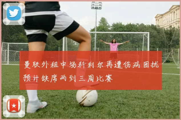 曼联外租中场科利尔再遭伤病困扰预计缺席两到三周比赛