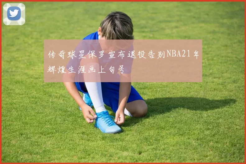 传奇球星保罗宣布退役告别NBA21年辉煌生涯画上句号