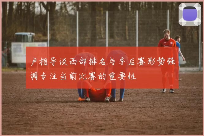 卢指导谈西部排名与季后赛形势强调专注当前比赛的重要性