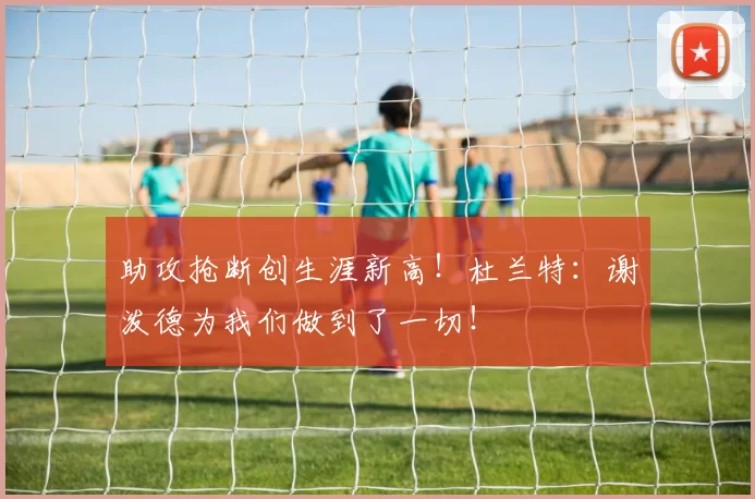 助攻抢断创生涯新高！杜兰特：谢泼德为我们做到了一切！