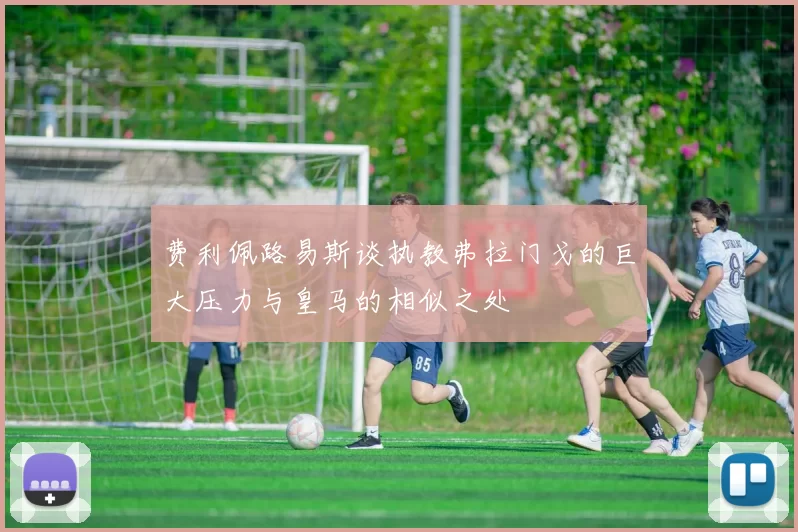 费利佩路易斯谈执教弗拉门戈的巨大压力与皇马的相似之处