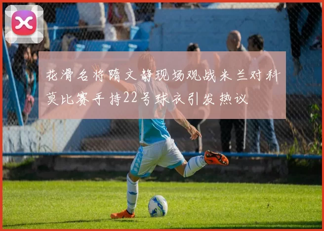 花滑名将隋文静现场观战米兰对科莫比赛手持22号球衣引发热议