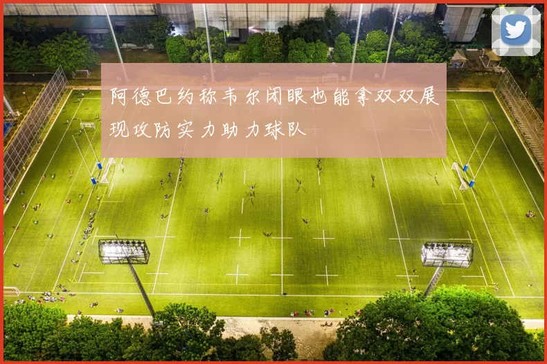 阿德巴约称韦尔闭眼也能拿双双展现攻防实力助力球队