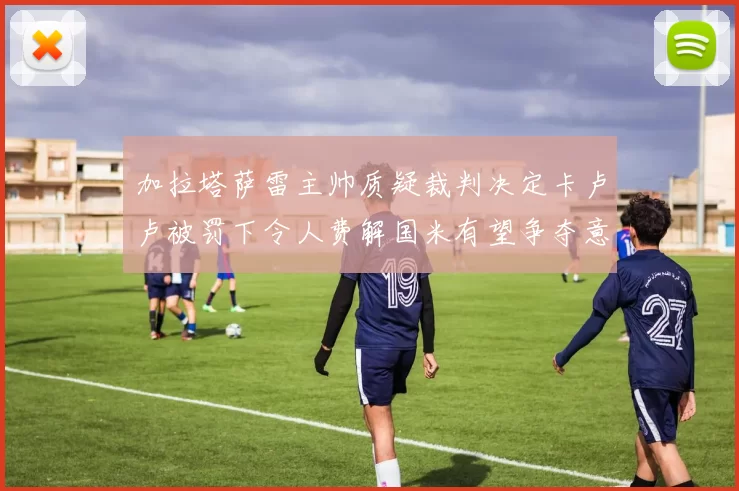 加拉塔萨雷主帅质疑裁判决定卡卢卢被罚下令人费解国米有望争夺意甲冠军
