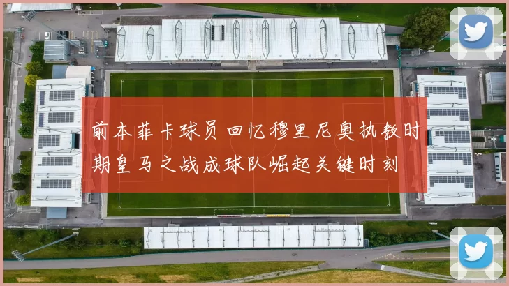 前本菲卡球员回忆穆里尼奥执教时期皇马之战成球队崛起关键时刻